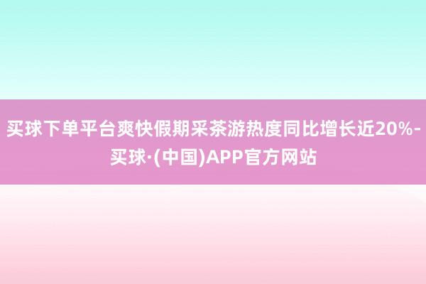 买球下单平台爽快假期采茶游热度同比增长近20%-买球·(中国)APP官方网站